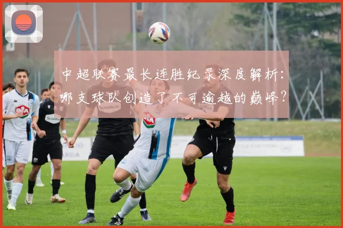 中超联赛最长连胜纪录深度解析:哪支球队创造了不可逾越的巅峰?