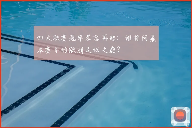 四大联赛冠军悬念再起：谁将问鼎本赛季的欧洲足坛之巅？