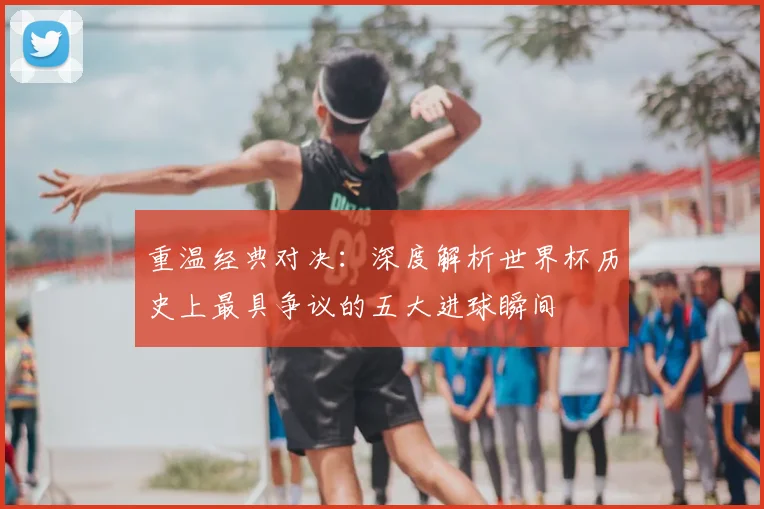 重温经典对决：深度解析世界杯历史上最具争议的五大进球瞬间
