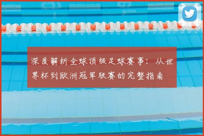 深度解析全球顶级足球赛事：从世界杯到欧洲冠军联赛的完整指南