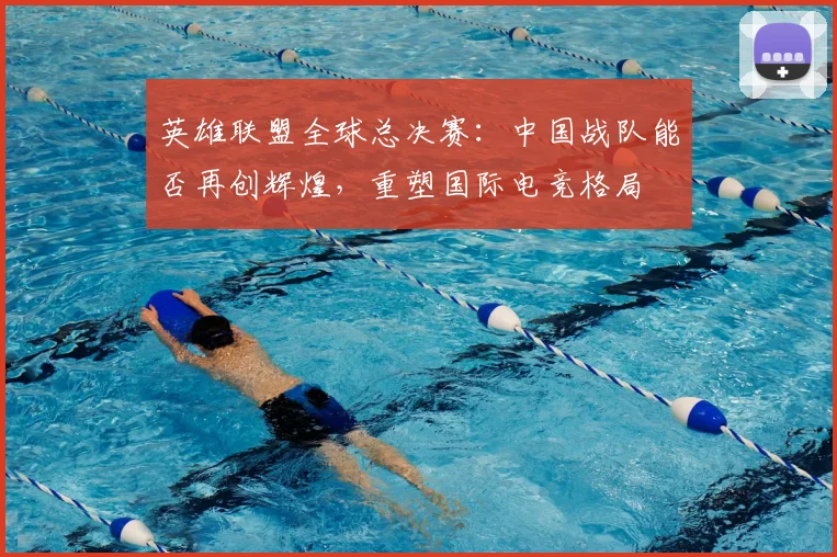 英雄联盟全球总决赛：中国战队能否再创辉煌，重塑国际电竞格局