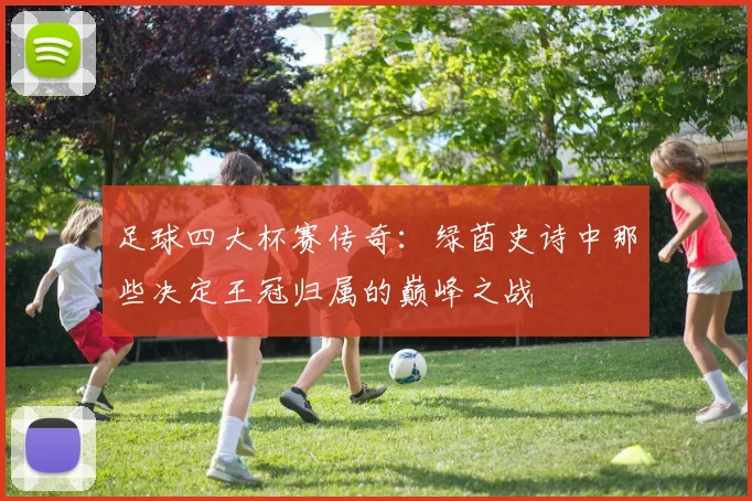 足球四大杯赛传奇：绿茵史诗中那些决定王冠归属的巅峰之战