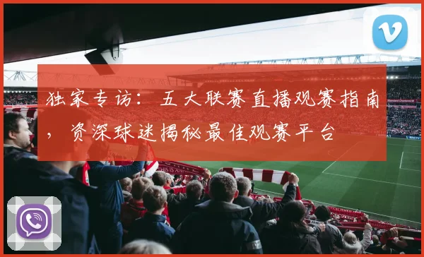 独家专访:五大联赛直播观赛指南,资深球迷揭秘最佳观赛平台