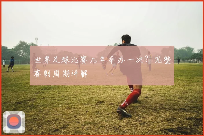 世界足球比赛几年举办一次？完整赛制周期详解