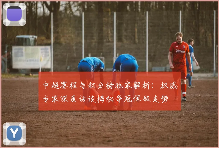 中超赛程与积分榜独家解析:权威专家深度访谈揭秘争冠保级走势