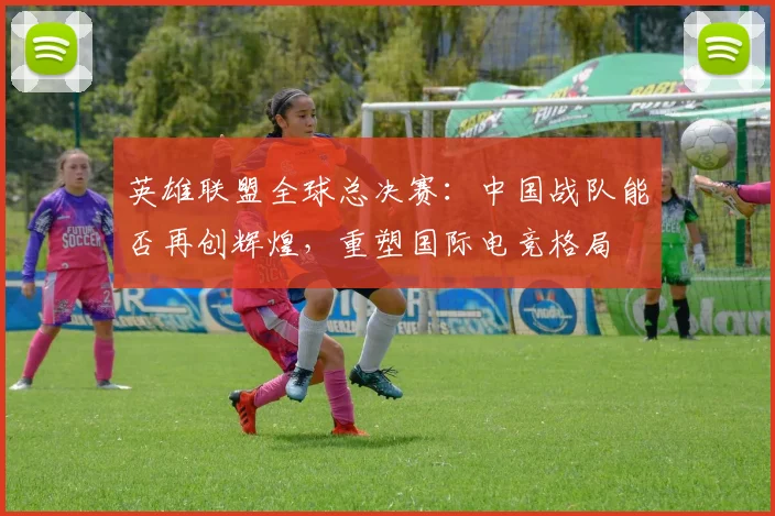 英雄联盟全球总决赛：中国战队能否再创辉煌，重塑国际电竞格局